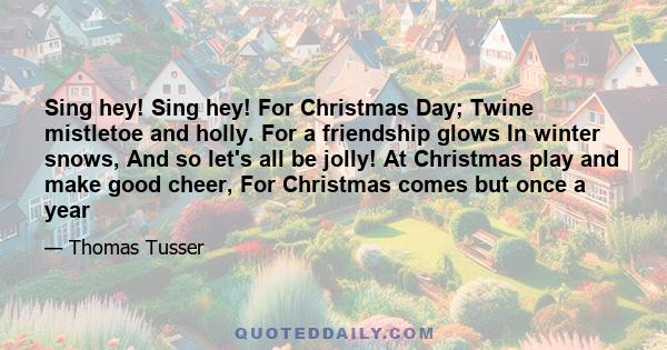 Sing hey! Sing hey! For Christmas Day; Twine mistletoe and holly. For a friendship glows In winter snows, And so let's all be jolly! At Christmas play and make good cheer, For Christmas comes but once a year