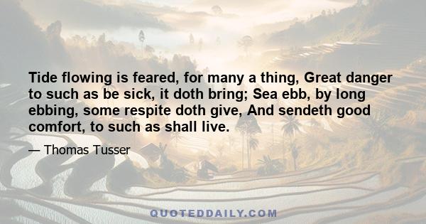 Tide flowing is feared, for many a thing, Great danger to such as be sick, it doth bring; Sea ebb, by long ebbing, some respite doth give, And sendeth good comfort, to such as shall live.