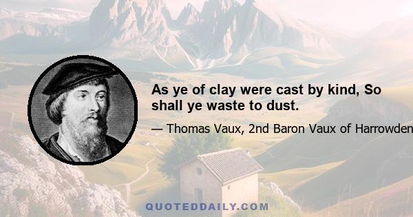 As ye of clay were cast by kind, So shall ye waste to dust.