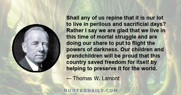 Shall any of us repine that it is our lot to live in perilous and sacrificial days? Rather I say we are glad that we live in this time of mortal struggle and are doing our share to put to flight the powers of darkness.