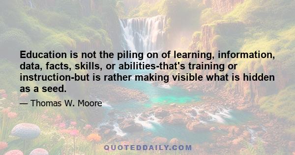 Education is not the piling on of learning, information, data, facts, skills, or abilities-that's training or instruction-but is rather making visible what is hidden as a seed.