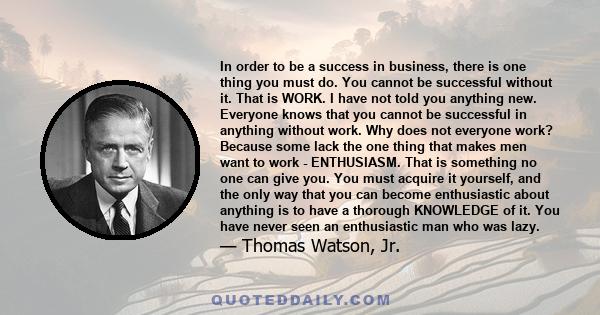 In order to be a success in business, there is one thing you must do. You cannot be successful without it. That is WORK. I have not told you anything new. Everyone knows that you cannot be successful in anything without 