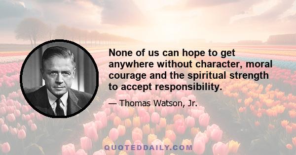 None of us can hope to get anywhere without character, moral courage and the spiritual strength to accept responsibility.