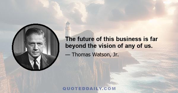 The future of this business is far beyond the vision of any of us.