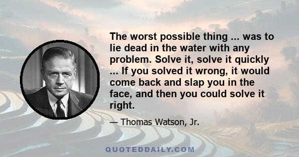 The worst possible thing ... was to lie dead in the water with any problem. Solve it, solve it quickly ... If you solved it wrong, it would come back and slap you in the face, and then you could solve it right.