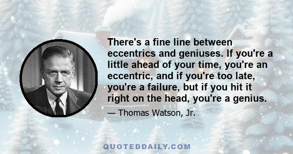 There's a fine line between eccentrics and geniuses. If you're a little ahead of your time, you're an eccentric, and if you're too late, you're a failure, but if you hit it right on the head, you're a genius.