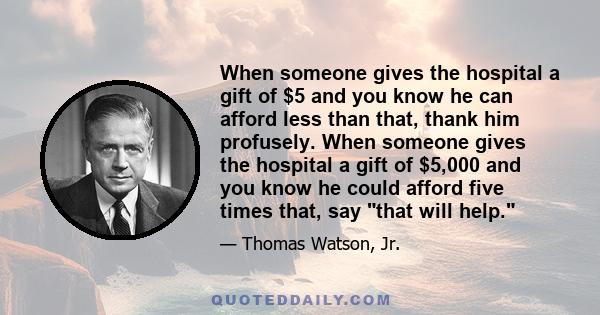 When someone gives the hospital a gift of $5 and you know he can afford less than that, thank him profusely. When someone gives the hospital a gift of $5,000 and you know he could afford five times that, say that will