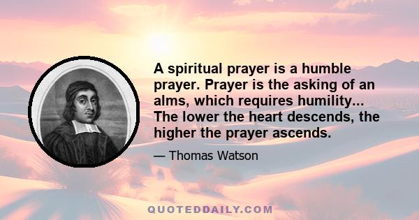 A spiritual prayer is a humble prayer. Prayer is the asking of an alms, which requires humility... The lower the heart descends, the higher the prayer ascends.