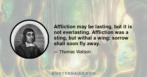 Affliction may be lasting, but it is not everlasting. Affliction was a sting, but withal a wing: sorrow shall soon fly away.