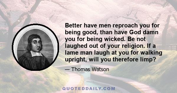 Better have men reproach you for being good, than have God damn you for being wicked. Be not laughed out of your religion. If a lame man laugh at you for walking upright, will you therefore limp?