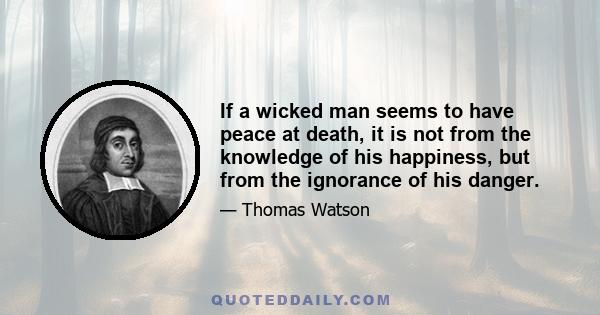 If a wicked man seems to have peace at death, it is not from the knowledge of his happiness, but from the ignorance of his danger.