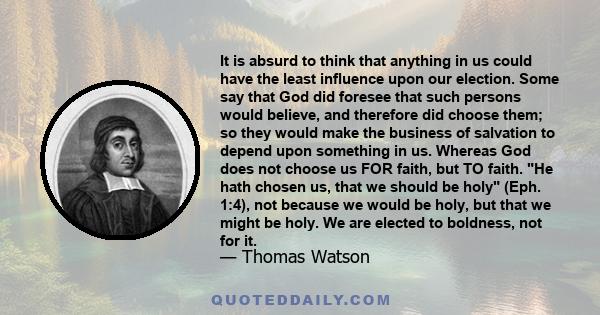 It is absurd to think that anything in us could have the least influence upon our election. Some say that God did foresee that such persons would believe, and therefore did choose them; so they would make the business