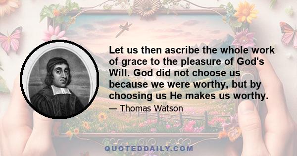 Let us then ascribe the whole work of grace to the pleasure of God's Will. God did not choose us because we were worthy, but by choosing us He makes us worthy.