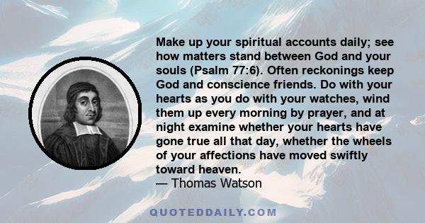 Make up your spiritual accounts daily; see how matters stand between God and your souls (Psalm 77:6). Often reckonings keep God and conscience friends. Do with your hearts as you do with your watches, wind them up every 