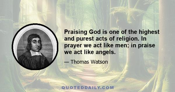 Praising God is one of the highest and purest acts of religion. In prayer we act like men; in praise we act like angels.