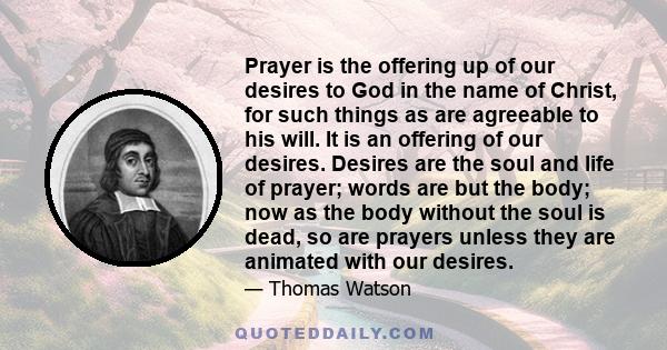 Prayer is the offering up of our desires to God in the name of Christ, for such things as are agreeable to his will. It is an offering of our desires. Desires are the soul and life of prayer; words are but the body; now 