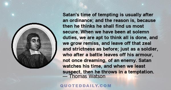 Satan's time of tempting is usually after an ordinance; and the reason is, because then he thinks he shall find us most secure. When we have been at solemn duties, we are apt to think all is done, and we grow remiss,