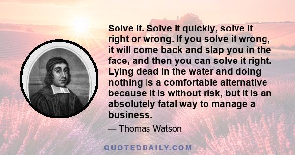 Solve it. Solve it quickly, solve it right or wrong. If you solve it wrong, it will come back and slap you in the face, and then you can solve it right. Lying dead in the water and doing nothing is a comfortable