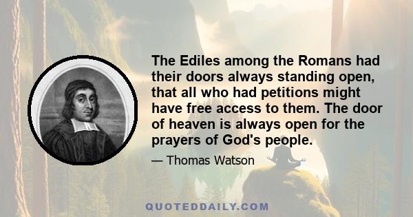 The Ediles among the Romans had their doors always standing open, that all who had petitions might have free access to them. The door of heaven is always open for the prayers of God's people.