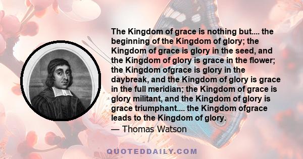 The Kingdom of grace is nothing but.... the beginning of the Kingdom of glory; the Kingdom of grace is glory in the seed, and the Kingdom of glory is grace in the flower; the Kingdom ofgrace is glory in the daybreak,