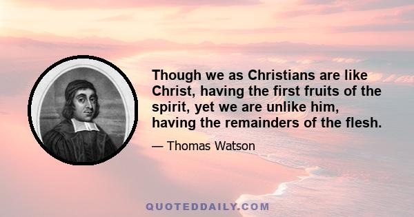 Though we as Christians are like Christ, having the first fruits of the spirit, yet we are unlike him, having the remainders of the flesh.