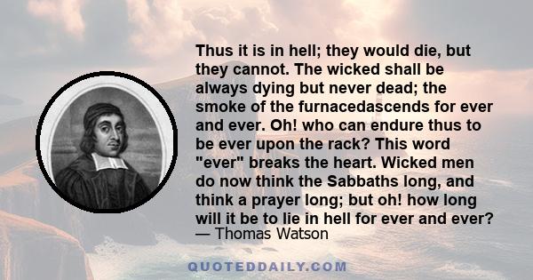 Thus it is in hell; they would die, but they cannot. The wicked shall be always dying but never dead; the smoke of the furnacedascends for ever and ever. Oh! who can endure thus to be ever upon the rack? This word ever