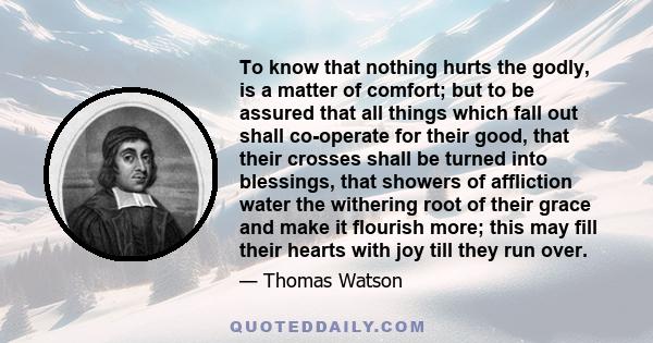 To know that nothing hurts the godly, is a matter of comfort; but to be assured that all things which fall out shall co-operate for their good, that their crosses shall be turned into blessings, that showers of