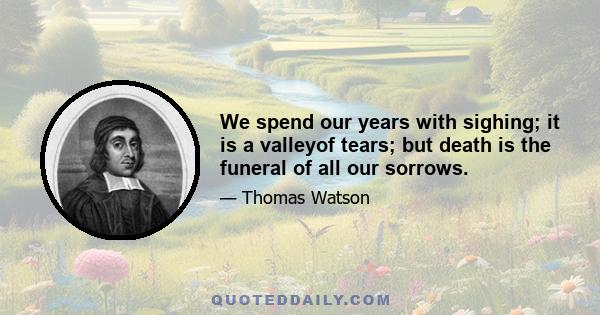 We spend our years with sighing; it is a valleyof tears; but death is the funeral of all our sorrows.