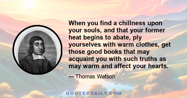 When you find a chillness upon your souls, and that your former heat begins to abate, ply yourselves with warm clothes, get those good books that may acquaint you with such truths as may warm and affect your hearts.