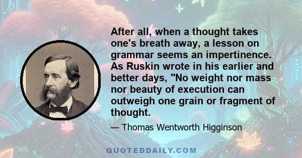 After all, when a thought takes one's breath away, a lesson on grammar seems an impertinence. As Ruskin wrote in his earlier and better days, No weight nor mass nor beauty of execution can outweigh one grain or fragment 