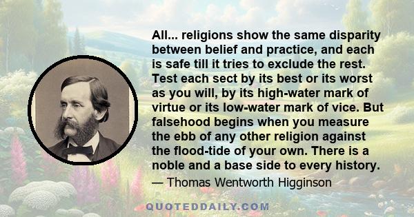 All... religions show the same disparity between belief and practice, and each is safe till it tries to exclude the rest. Test each sect by its best or its worst as you will, by its high-water mark of virtue or its