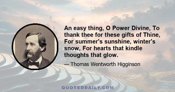 An easy thing, O Power Divine, To thank thee for these gifts of Thine, For summer's sunshine, winter's snow, For hearts that kindle thoughts that glow.