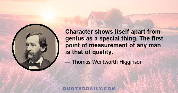 Character shows itself apart from genius as a special thing. The first point of measurement of any man is that of quality.