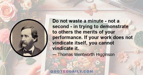 Do not waste a minute - not a second - in trying to demonstrate to others the merits of your performance. If your work does not vindicate itself, you cannot vindicate it.