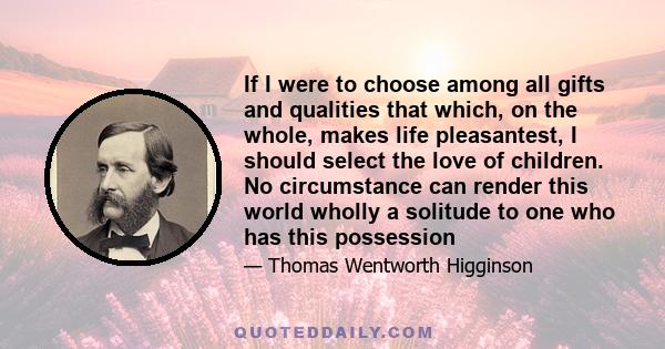 If I were to choose among all gifts and qualities that which, on the whole, makes life pleasantest, I should select the love of children. No circumstance can render this world wholly a solitude to one who has this