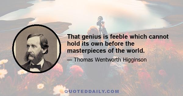 That genius is feeble which cannot hold its own before the masterpieces of the world.