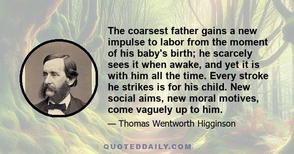 The coarsest father gains a new impulse to labor from the moment of his baby's birth; he scarcely sees it when awake, and yet it is with him all the time. Every stroke he strikes is for his child. New social aims, new