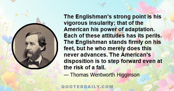 The Englishman's strong point is his vigorous insularity; that of the American his power of adaptation. Each of these attitudes has its perils. The Englishman stands firmly on his feet, but he who merely does this never 