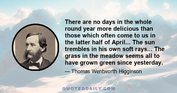 There are no days in the whole round year more delicious than those which often come to us in the latter half of April... The sun trembles in his own soft rays... The grass in the meadow seems all to have grown green