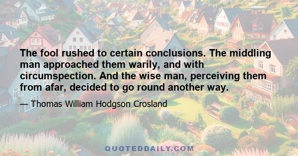 The fool rushed to certain conclusions. The middling man approached them warily, and with circumspection. And the wise man, perceiving them from afar, decided to go round another way.