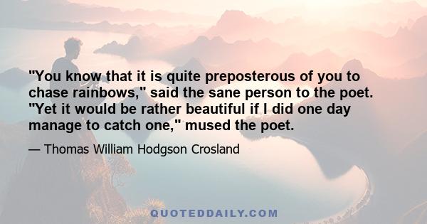 You know that it is quite preposterous of you to chase rainbows, said the sane person to the poet. Yet it would be rather beautiful if I did one day manage to catch one, mused the poet.