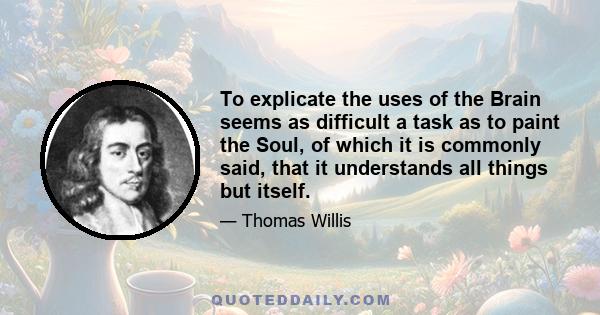 To explicate the uses of the Brain seems as difficult a task as to paint the Soul, of which it is commonly said, that it understands all things but itself.