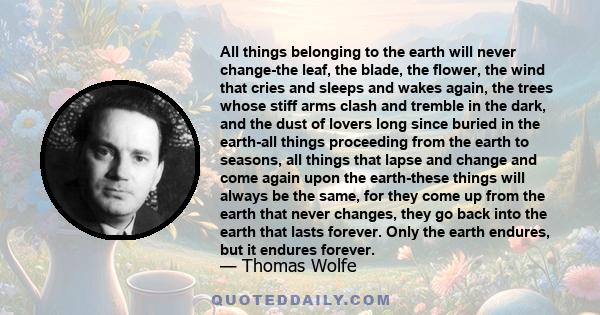 All things belonging to the earth will never change-the leaf, the blade, the flower, the wind that cries and sleeps and wakes again, the trees whose stiff arms clash and tremble in the dark, and the dust of lovers long