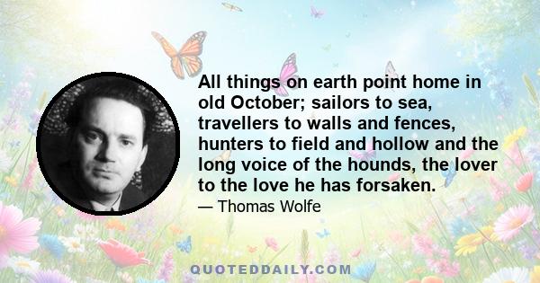 All things on earth point home in old October; sailors to sea, travellers to walls and fences, hunters to field and hollow and the long voice of the hounds, the lover to the love he has forsaken.