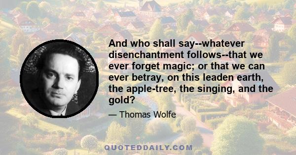 And who shall say--whatever disenchantment follows--that we ever forget magic; or that we can ever betray, on this leaden earth, the apple-tree, the singing, and the gold?