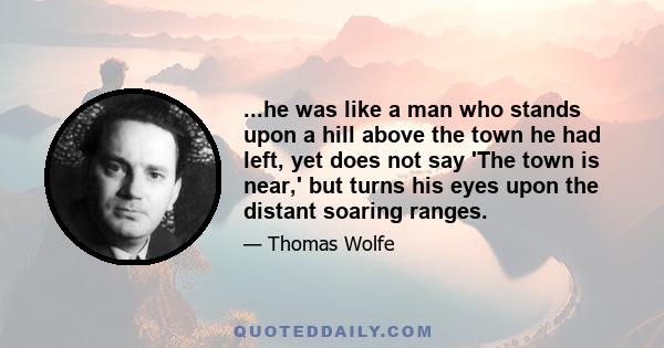 ...he was like a man who stands upon a hill above the town he had left, yet does not say 'The town is near,' but turns his eyes upon the distant soaring ranges.