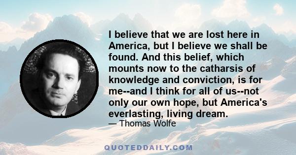 I believe that we are lost here in America, but I believe we shall be found. And this belief, which mounts now to the catharsis of knowledge and conviction, is for me--and I think for all of us--not only our own hope,