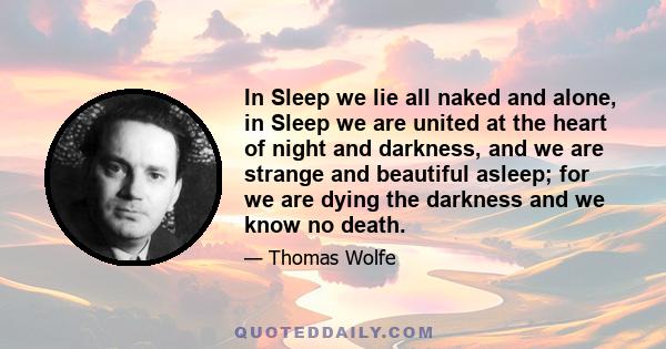 In Sleep we lie all naked and alone, in Sleep we are united at the heart of night and darkness, and we are strange and beautiful asleep; for we are dying the darkness and we know no death.