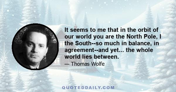 It seems to me that in the orbit of our world you are the North Pole, I the South--so much in balance, in agreement--and yet... the whole world lies between.