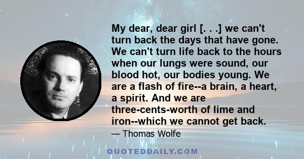 My dear, dear girl [. . .] we can't turn back the days that have gone. We can't turn life back to the hours when our lungs were sound, our blood hot, our bodies young. We are a flash of fire--a brain, a heart, a spirit. 